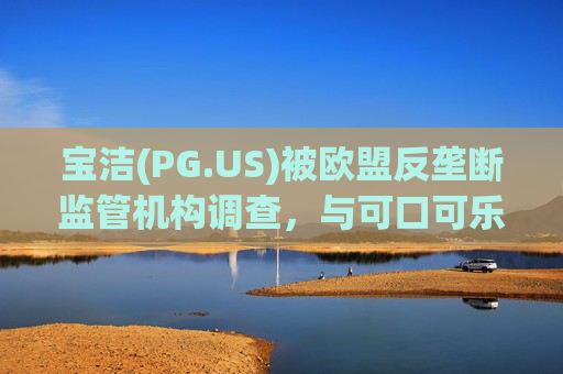 宝洁(PG.US)被欧盟反垄断监管机构调查，与可口可乐(KO.US)同时遭到突击检查