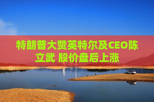 特朗普大赞英特尔及CEO陈立武 股价盘后上涨