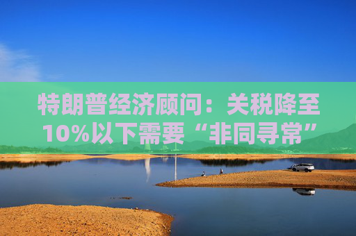 特朗普经济顾问：关税降至10%以下需要“非同寻常”的协议