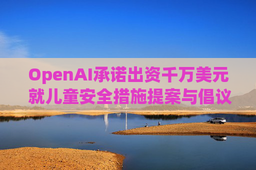 OpenAI承诺出资千万美元 就儿童安全措施提案与倡议团体达成和解