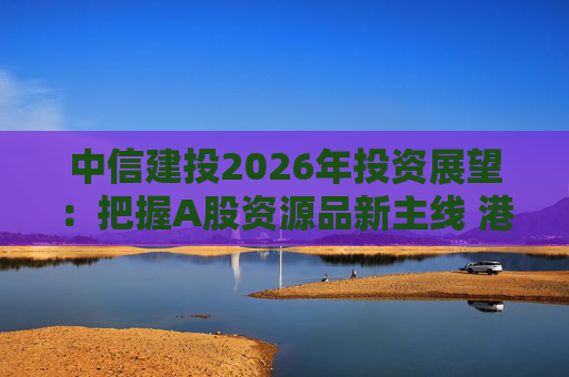 中信建投2026年投资展望：把握A股资源品新主线 港市活跃度将进一步被激发  第1张