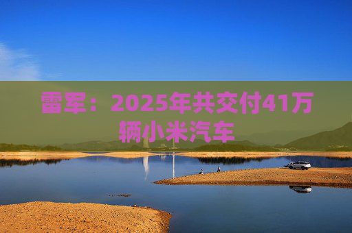 雷军：2025年共交付41万辆小米汽车