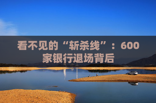 看不见的“斩杀线”：600家银行退场背后