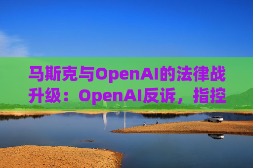 马斯克与OpenAI的法律战升级：OpenAI反诉，指控其存在骚扰行为