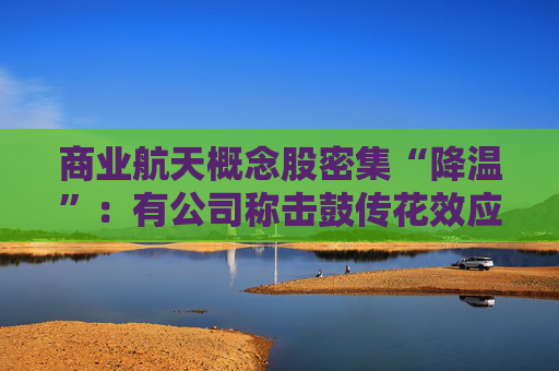 商业航天概念股密集“降温”：有公司称击鼓传花效应明显、有股票停牌核查