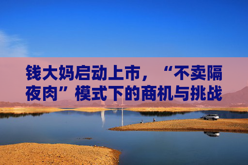 钱大妈启动上市，“不卖隔夜肉”模式下的商机与挑战并存