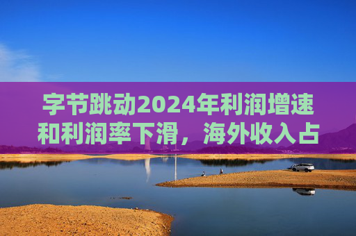 字节跳动2024年利润增速和利润率下滑，海外收入占比达历史最高