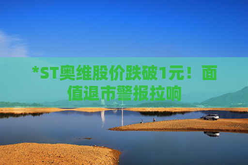 *ST奥维股价跌破1元！面值退市警报拉响
