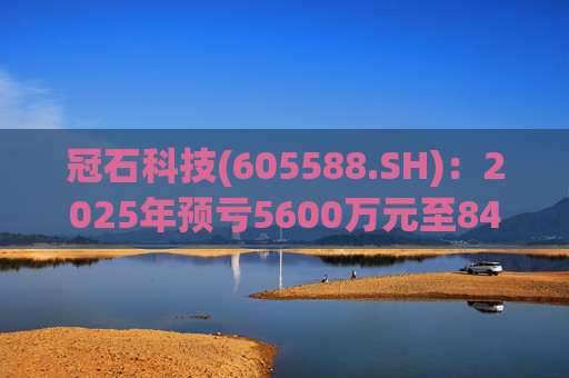 冠石科技(605588.SH)：2025年预亏5600万元至8400万元