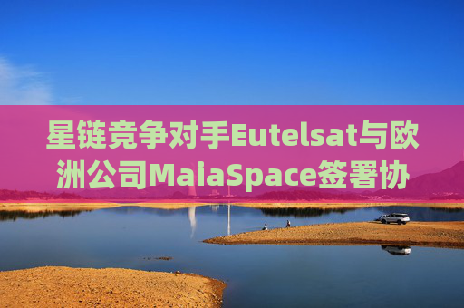 星链竞争对手Eutelsat与欧洲公司MaiaSpace签署协议 合作开展卫星发射业务