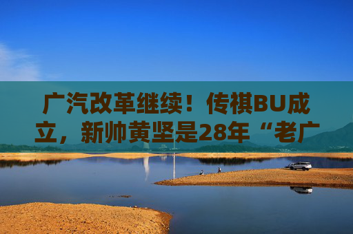 广汽改革继续！传祺BU成立，新帅黄坚是28年“老广汽”