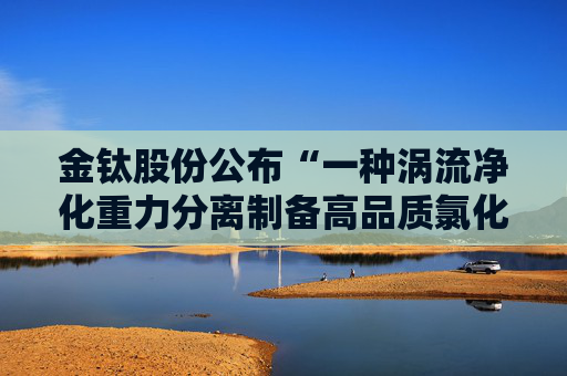 金钛股份公布“一种涡流净化重力分离制备高品质氯化镁的装置及其制备方法”专利