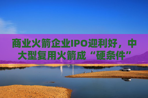 商业火箭企业IPO迎利好，中大型复用火箭成“硬条件”  第1张