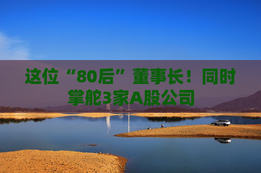 这位“80后”董事长！同时掌舵3家A股公司