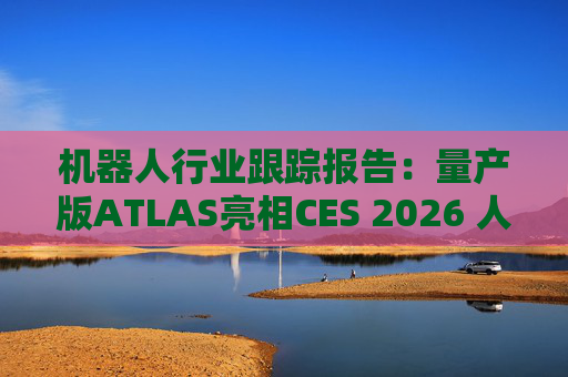 机器人行业跟踪报告：量产版ATLAS亮相CES 2026 人形机器人产业发展持续加速