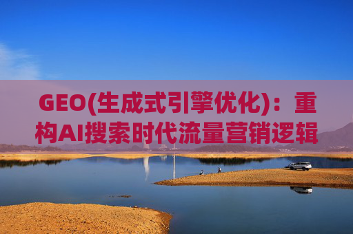 GEO(生成式引擎优化)：重构AI搜索时代流量营销逻辑 从“排名优先”到“答案优先”