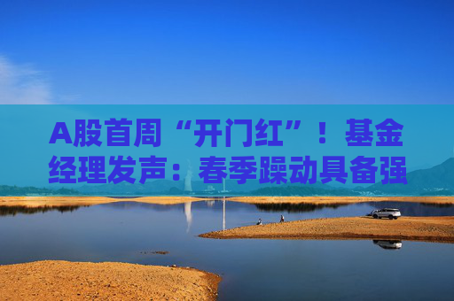 A股首周“开门红”！基金经理发声：春季躁动具备强劲的延续动力 有望引领全年市场走向