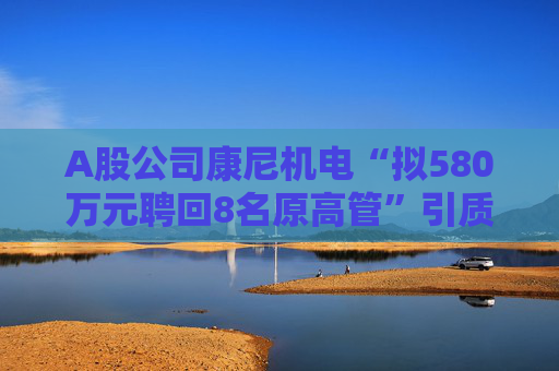 A股公司康尼机电“拟580万元聘回8名原高管”引质疑！最新回应：3人放弃领薪！