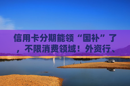 信用卡分期能领“国补”了，不限消费领域！外资行、汽车金融公司加入贴息