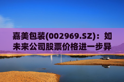 嘉美包装(002969.SZ)：如未来公司股票价格进一步异常上涨，可能再次申请停牌核查