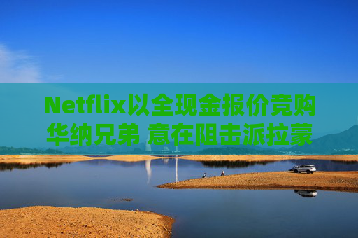 Netflix以全现金报价竞购华纳兄弟 意在阻击派拉蒙