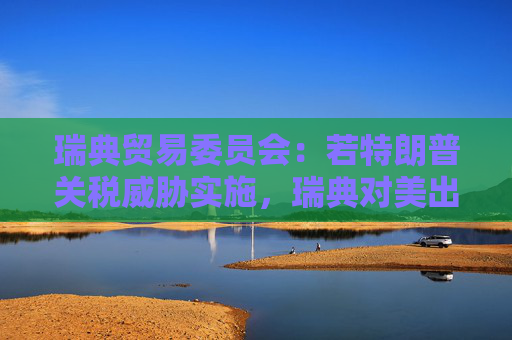 瑞典贸易委员会：若特朗普关税威胁实施，瑞典对美出口可能下滑多达28%