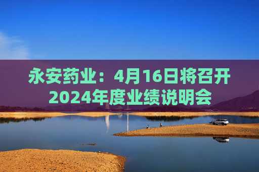 永安药业：4月16日将召开2024年度业绩说明会