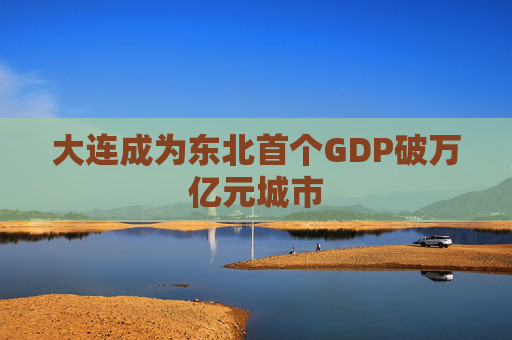 大连成为东北首个GDP破万亿元城市
