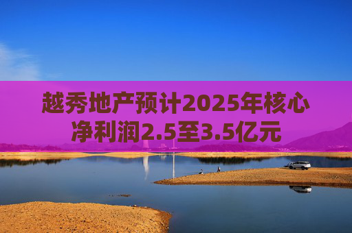 越秀地产预计2025年核心净利润2.5至3.5亿元