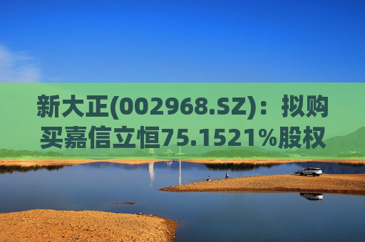 新大正(002968.SZ)：拟购买嘉信立恒75.1521%股权