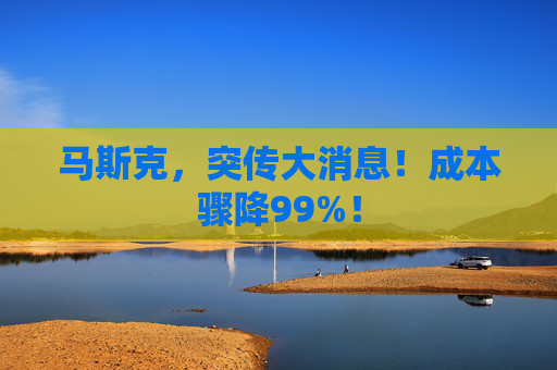马斯克，突传大消息！成本骤降99%！