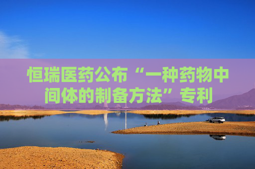 恒瑞医药公布“一种药物中间体的制备方法”专利