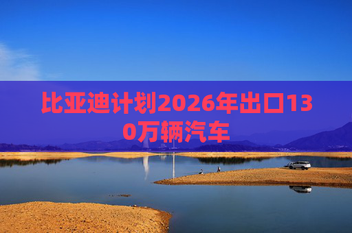 比亚迪计划2026年出口130万辆汽车