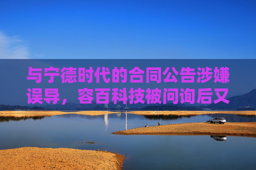 与宁德时代的合同公告涉嫌误导，容百科技被问询后又遭立案调查