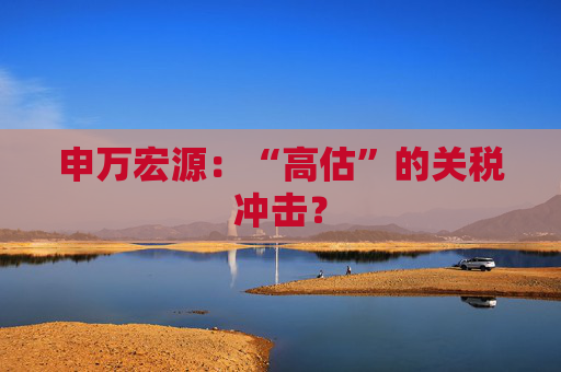 申万宏源：“高估”的关税冲击？