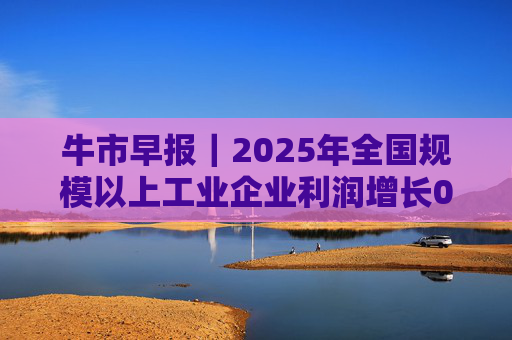 牛市早报｜2025年全国规模以上工业企业利润增长0.6%