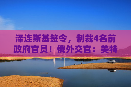 泽连斯基签令，制裁4名前政府官员！俄外交官：美特使在乌划分控制区冻结冲突方案或致冲突升级  第1张