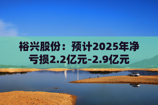 裕兴股份：预计2025年净亏损2.2亿元-2.9亿元