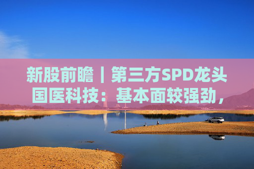 新股前瞻｜第三方SPD龙头国医科技：基本面较强劲，早期投资者浮盈已翻翻