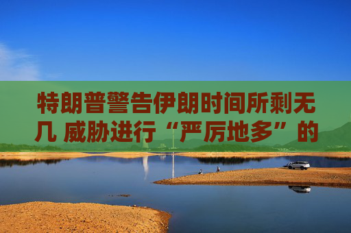 特朗普警告伊朗时间所剩无几 威胁进行“严厉地多”的打击