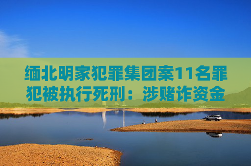 缅北明家犯罪集团案11名罪犯被执行死刑：涉赌诈资金100余亿，曾致14死多伤