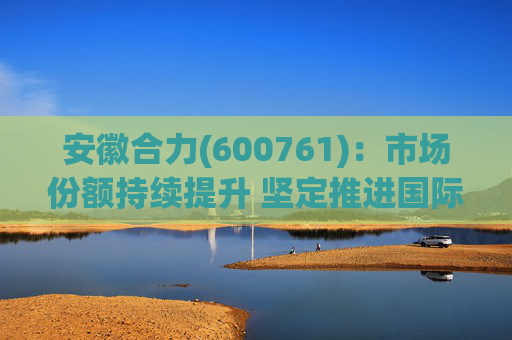 安徽合力(600761)：市场份额持续提升 坚定推进国际化战略