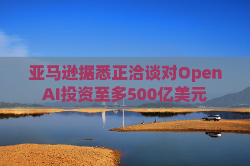 亚马逊据悉正洽谈对OpenAI投资至多500亿美元