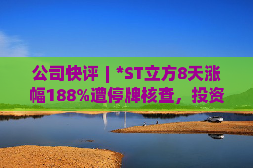 公司快评︱*ST立方8天涨幅188%遭停牌核查，投资者须注意三重危机  第1张