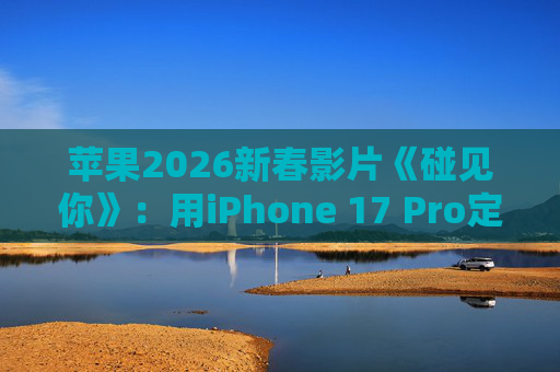 苹果2026新春影片《碰见你》：用iPhone 17 Pro定格温柔年味