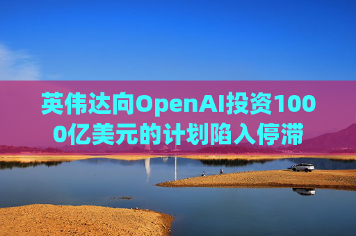 英伟达向OpenAI投资1000亿美元的计划陷入停滞