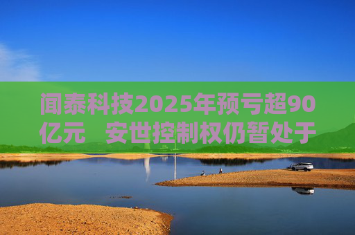 闻泰科技2025年预亏超90亿元   安世控制权仍暂处于受限状态