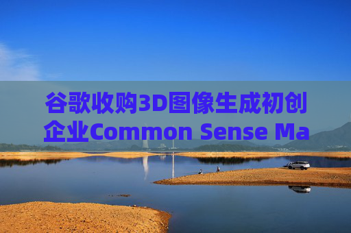 谷歌收购3D图像生成初创企业Common Sense Machines