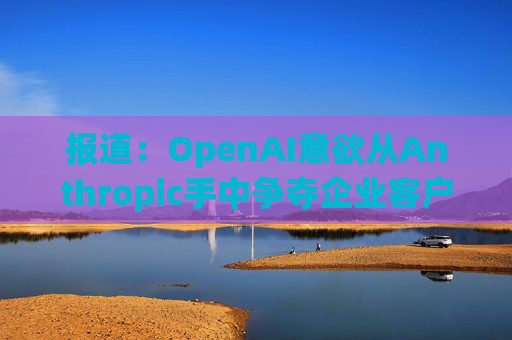 报道：OpenAI意欲从Anthropic手中争夺企业客户