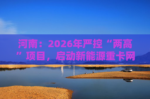 河南：2026年严控“两高”项目，启动新能源重卡网络建设